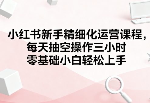 小红书新手精细化运营课程，每天抽空操作三小时，零基础小白轻松上手-资源整合网