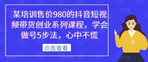某培训售价980的抖音短视频带货创业系列课程，学会做号5步法，心中不慌-资源整合网